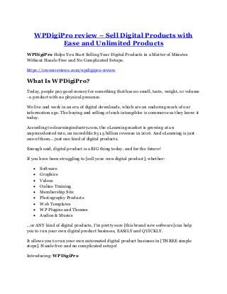WPDigiPro review – Sell Digital Products with
Ease and Unlimited Products
WPDigiPro Helps You Start Selling Your Digital Products in a Matter of Minutes
Without Hassle Free and No Complicated Setups.
https://crownreviews.com/wpdigipro-review
What Is WPDigiPro?
Today, people pay good money for something that has no smell, taste, weight, or volume
- a product with no physical presence.
We live and work in an era of digital downloads, which are an enduring mark of our
information age. The buying and selling of such intangibles is commerce as they know it
today.
According to elearningindustry.com, the eLearning market is growing at an
unprecedented rate, an incredible $51.5 billion revenue in 2016. And eLearning is just
one of them... just one kind of digital products.
Enough said, digital product is a BIG thing today, and for the future!
If you have been struggling to [sell your own digital product], whether:
• Software
• Graphics
• Videos
• Online Training
• Membership Site
• Photography Products
• Web Templates
• WP Plugins and Themes
• Audios & Musics
...or ANY kind of digital products, I'm pretty sure [this brand new software] can help
you to run your own digital product business, EASILY and QUICKLY.
It allows you to run your own automated digital product business in [THREE simple
steps]. Hassle free and no complicated setups!
Introducing: WPDigiPro
 
