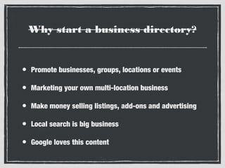 Why start a business directory?

•

Promote businesses, groups, locations or events

•

Marketing your own multi-location business

•

Make money selling listings, add-ons and advertising

•

Local search is big business

•

Google loves this content

 
