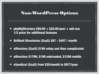 Non-WordPress Options
•

phpMyDirectory $99.95 + $29.95/year + add ons
1/2 price for additional licenses

•

Brilliant Directories (SaaS) $97 - $497 / month

•

eDirectory (SaaS) $199 setup and then complicated

•

eDirectory $1799, $199 unbranded, $1299 mobile

•

eSyndicat (SaaS) from $25/month to $977/year

 