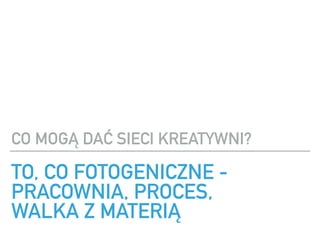 TO, CO FOTOGENICZNE -
PRACOWNIA, PROCES, ?
WALKA Z MATERI?
CO MOG? DA? SIECI KREATYWNI?
 