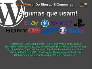 WWoorrddPPrreessss:: DDoo BBlloogg aaoo EE--CCoommmmeerrccee 
AAllgguummaass qquuee uussaamm!! 
TTeecchhccrruunncchh,, DDiigggg BBlloogg,, PPeerreezz HHiillttoonn,, FFoorrdd,, WWaallll SSttrreeeett JJoouurrnnaall.. 
RRaacckkssppaaccee,, PPeeooppllee MMaaggaazziinnee,, CCooppyybbllooggggeerr,, BBllooggss ddeell NNYYTTiimmeess,, WWiirreedd,, 
MMoozziillllaa FFiirreeffooxx,, GGiiggaa OOMM,, NNeettwwoorrkk SSoolluuttiioonnss,, DDoowwnnllooaadd..ccoomm,, ccPPaanneell,, 
GGeenneerraall EElleeccttrroonniicc ((GGEE)),, PPrrooBBllooggggeerr,, TThhiinnkkpprrooggrreessss,, SSllaasshhffiillmm,, 
GGlloobbaallvvooiicceessoonnlliinnee,, YYaannkkooddeessiiggnn,, MMaarrcceelloo SSiiqquueeiirraa,, eettcc.. 
 