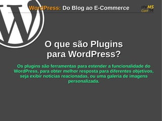 WWoorrddPPrreessss:: DDoo BBlloogg aaoo EE--CCoommmmeerrccee 
OO qquuee ssããoo PPlluuggiinnss 
ppaarraa WWoorrddPPrreessss?? 
OOss pplluuggiinnss ssããoo ffeerrrraammeennttaass ppaarraa eesstteennddeerr aa ffuunncciioonnaalliiddaaddee ddoo 
WWoorrddPPrreessss, ppaarraa oobbtteerr mmeellhhoorr rreessppoossttaa ppaarraa ddiiffeerreenntteess oobbjjeettiivvooss, 
sseejjaa eexxiibbiirr nnoottíícciiaass rreeaacciioonnaaddaass, oouu uummaa ggaalleerriiaa ddee iimmaaggeennss 
ppeerrssoonnaalliizzaaddaa.. 
 