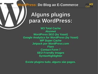 WWoorrddPPrreessss:: DDoo BBlloogg aaoo EE--CCoommmmeerrccee 
AAllgguunnss pplluuggiinnss 
ppaarraa WWoorrddPPrreessss:: 
WW33 TToottaall CCaacchhee 
AAkkssiimmeett 
WWoorrddPPrreessss SSEEOO ((bbyy YYooaasstt)) 
GGooooggllee AAnnaallyyttiiccss ffoorr WWoorrddPPrreessss ((bbyy YYooaasstt)) 
WWPP SSuuppeerr CCaacchhee 
JJeettppaacckk ppoorr WWoorrddPPrreessss..ccoomm 
FFllaarree 
CCoonnttaacctt FFoorrmm 77 
SSEEOO FFrriieennddllyy IImmaaggeess 
SSyynnttaaxxHHiigghhlliigghhtteerr 
EExxiissttee pplluuggiinnss ttuuddoo, aallgguunnss ssããoo ppaaggooss.. 
 