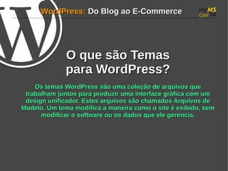 WWoorrddPPrreessss:: DDoo BBlloogg aaoo EE--CCoommmmeerrccee 
OO qquuee ssããoo TTeemmaass 
ppaarraa WWoorrddPPrreessss?? 
OOss tteemmaass WWoorrddPPrreessss ssããoo uummaa ccoolleeççããoo ddee aarrqquuiivvooss qquuee 
ttrraabbaallhhaamm jjuunnttooss ppaarraa pprroodduuzziirr uummaa iinntteerrffaaccee ggrrááffiiccaa ccoomm uumm 
ddeessiiggnn uunniiffiiccaaddoorr.. EEsstteess aarrqquuiivvooss ssããoo cchhaammaaddooss AArrqquuiivvooss ddee 
MMooddeelloo.. UUmm tteemmaa mmooddiiffiiccaa aa mmaanneeiirraa ccoommoo oo ssiittee éé eexxiibbiiddoo, sseemm 
mmooddiiffiiccaarr oo ssooffttwwaarree oouu ooss ddaaddooss qquuee eellee ggeerreenncciiaa.. 
 