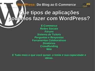 WWoorrddPPrreessss:: DDoo BBlloogg aaoo EE--CCoommmmeerrccee 
QQuuee ttiippooss ddee aapplliiccaaççõõeess 
ppooddeemmooss ffaazzeerr ccoomm WWoorrddPPrreessss?? 
EE--CCoommmmeerrccee 
RReeddeess SSoocciiaaiiss 
FFóórruunnss 
SSiisstteemmaa ddee TTiicckkeettss 
PPeerrgguunnttaass ee RReessppoossttaass 
FFeerrrraammeennttaass CCoollaabboorraattiivvaass 
DDiirreettóórriiooss 
CCrroowwddffuunnddiinngg 
WWiikkii 
EE TTuuddoo mmaaiiss oo qquuee vvooccêê qquuiisseerr, oo lliimmiittee éé ssuuaa ccaappaacciiddaaddee ee 
iiddeeiiaass.. 
 
