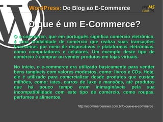 WWoorrddPPrreessss:: DDoo BBlloogg aaoo EE--CCoommmmeerrccee 
OO qquuee éé uumm EE--CCoommmmeerrccee?? 
OO ee--ccoommmmeerrccee, qquuee eemm ppoorrttuugguuêêss ssiiggnniiffiiccaa ccoomméérrcciioo eelleettrrôônniiccoo, 
éé uummaa mmooddaalliiddaaddee ddee ccoomméérrcciioo qquuee rreeaalliizzaa ssuuaass ttrraannssaaççõõeess 
ffiinnaanncceeiirraass ppoorr mmeeiioo ddee ddiissppoossiittiivvooss ee ppllaattaaffoorrmmaass eelleettrrôônniiccaass, 
ccoommoo ccoommppuuttaaddoorreess ee cceelluullaarreess.. UUmm eexxeemmpplloo ddeessttee ttiippoo ddee 
ccoomméérrcciioo éé ccoommpprraarr oouu vveennddeerr pprroodduuttooss eemm lloojjaass vviirrttuuaaiiss.. 
NNoo iinníícciioo, oo ee--ccoommmmeerrccee eerraa uuttiilliizzaaddoo bbaassiiccaammeennttee ppaarraa vveennddeerr 
bbeennss ttaannggíívveeiiss ccoomm vvaalloorreess mmooddeessttooss, ccoommoo:: lliivvrrooss ee CCDDss.. HHoojjee, 
eellee éé uuttiilliizzaaddoo ppaarraa ccoommeerrcciiaalliizzaarr ddeessddee pprroodduuttooss qquuee ccuussttaamm 
mmiillhhõõeess, ccoommoo:: iiaatteess, ccaarrrrooss ddee lluuxxoo ee mmaannssõõeess, aattéé pprroodduuttooss 
qquuee hháá ppoouuccoo tteemmppoo eerraamm iinniimmaaggiinnáávveeiiss ppeellaa ssuuaa 
iinnccoommppaattiibbiilliiddaaddee ccoomm eessttee ttiippoo ddee ccoomméérrcciioo, ccoommoo rroouuppaass, 
ppeerrffuummeess ee aalliimmeennttooss.. 
http://ecommercenews.com.br/o-que-e-e-commerce 
 