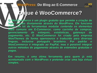 WWoorrddPPrreessss:: DDoo BBlloogg aaoo EE--CCoommmmeerrccee 
OO qquuee éé WWooooCCoommmmeerrccee?? 
OO WWooooCCoommmmeerrccee éé uumm pplluuggiinn ggrraattuuiittoo qquuee ppeerrmmiittee aa ccrriiaaççããoo ddee 
lloojjaass vviirrttuuaaiiss ddiirreettaammeennttee aattrraavvééss ddoo WWoorrddPPrreessss.. EEllee ffuunncciioonnaa 
ccoommoo uumm kkiitt ddee ffeerrrraammeennttaass mmoodduullaarr ccoonntteennddoo ooss eelleemmeennttooss 
mmaaiiss ccoommuunnss eemm EE--CCoommmmeerrccee, ccoommoo ccaarrrriinnhhoo ddee ccoommpprraass, 
ggeerreenncciiaammeennttoo ddee eessttooqquueess, eessttaattííssttiiccaass, ggaatteewwaayyss ddee 
ppaaggaammeennttoo, eettcc.. OO WWooooCCoommmmeerrccee ffooii ccrriiaaddoo ppeellaa eemmpprreessaa 
WWooooTThheemmeess ddee ffoorrmmaa ooppeennssoouurrccee ee ttrraadduuzziiddoo ppaarraa ddiivveerrssaass 
llíínngguuaass, iinncclluussiivvee ppoorrttuugguuêêss bbrraassiilleeiirroo.. PPoorr ppaaddrrããoo oo 
WWooooCCoommmmeerrccee éé iinntteeggrraaddoo aaoo PPaayyPPaall, mmaass éé ppoossssíívveell iinntteeggrraarr 
oouuttrrooss mmééttooddooss ddee ppaaggaammeennttoo aattrraavvééss ddee eexxtteennssõõeess ggrraattuuiittaass ee 
ppaaggaass.. 
EEmm rreessuummoo, éé uummaa óóttiimmaa ffeerrrraammeennttaa ppaarraa qquueemm jjáá eessttáá 
aaccoossttuummaaddoo ccoomm oo WWoorrddPPrreessss ee pprreetteennddee ccrriiaarr uummaa lloojjaa vviirrttuuaall 
ssiimmpplleess.. 
 