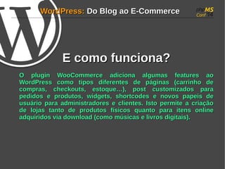 WWoorrddPPrreessss:: DDoo BBlloogg aaoo EE--CCoommmmeerrccee 
EE ccoommoo ffuunncciioonnaa?? 
OO pplluuggiinn WWooooCCoommmmeerrccee aaddiicciioonnaa aallgguummaass ffeeaattuurreess aaoo 
WWoorrddPPrreessss ccoommoo ttiippooss ddiiffeerreenntteess ddee ppáággiinnaass ((ccaarrrriinnhhoo ddee 
ccoommpprraass, cchheecckkoouuttss, eessttooqquuee……)), ppoosstt ccuussttoommiizzaaddooss ppaarraa 
ppeeddiiddooss ee pprroodduuttooss, wwiiddggeettss, sshhoorrttccooddeess ee nnoovvooss ppaappeeiiss ddee 
uussuuáárriioo ppaarraa aaddmmiinniissttrraaddoorreess ee cclliieenntteess.. IIssttoo ppeerrmmiittee aa ccrriiaaççããoo 
ddee lloojjaass ttaannttoo ddee pprroodduuttooss ffííssiiccooss qquuaannttoo ppaarraa iitteennss oonnlliinnee 
aaddqquuiirriiddooss vviiaa ddoowwnnllooaadd ((ccoommoo mmúússiiccaass ee lliivvrrooss ddiiggiittaaiiss)).. 
 