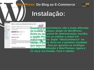 WWoorrddPPrreessss:: DDoo BBlloogg aaoo EE--CCoommmmeerrccee 
IInnssttaallaaççããoo:: 
IInnssttaallaarr oo WWooooCCoommmmeerrccee nnããoo éé mmuuiittoo ddiiffeerreennttee 
ddee iinnssttaallaarr qquuaallqquueerr pplluuggiinn ddee WWoorrddPPrreessss.. 
EEnnttrree nnoo sseeuu ppaaiinneell ddee aaddmmiinniissttrraaççããoo, eessccoollhhaa 
aa ooppççããoo PPlluuggiinnss nnaa ssiiddeebbaarr ee cclliiqquuee eemm 
AAddiicciioonnaarr NNoovvoo.. DDiiggiittee ““WWooooCCoommmmeerrccee”” nnoo 
ccaammppoo ee bbuussccaa.. DDeevvee sseerr oo pprriimmeeiirroo rreessuullttaaddoo 
qquuee aappaarreecceerr, mmaass ppoorr ggaarraannttiiaa ssee cceerrttiiffiiqquuee 
qquuee oo ddeesseennvvoollvveeddoorr éé WWooooTThheemmeess.. AAggoorraa éé 
ssóó cclliiccaarr eemm IInnssttaallaarr.. FFáácciill ee iinnddoolloorr.. 
 
