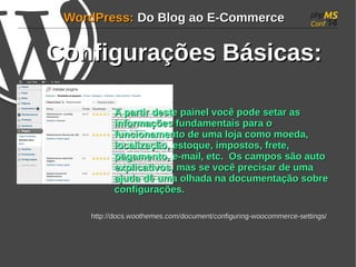 WWoorrddPPrreessss:: DDoo BBlloogg aaoo EE--CCoommmmeerrccee 
CCoonnffiigguurraaççõõeess BBáássiiccaass:: 
AA ppaarrttiirr ddeessttee ppaaiinneell vvooccêê ppooddee sseettaarr aass 
iinnffoorrmmaaççõõeess ffuunnddaammeennttaaiiss ppaarraa oo 
ffuunncciioonnaammeennttoo ddee uummaa lloojjaa ccoommoo mmooeeddaa, 
llooccaalliizzaaççããoo, eessttooqquuee, iimmppoossttooss, ffrreettee, 
ppaaggaammeennttoo, ee--mmaaiill, eettcc.. OOss ccaammppooss ssããoo aauuttoo 
eexxpplliiccaattiivvooss, mmaass ssee vvooccêê pprreecciissaarr ddee uummaa 
aajjuuddaa ddêê uummaa oollhhaaddaa nnaa ddooccuummeennttaaççããoo ssoobbrree 
ccoonnffiigguurraaççõõeess.. 
hhttttpp::////ddooccss..wwooootthheemmeess..ccoomm//ddooccuummeenntt//ccoonnffiigguurriinngg--wwooooccoommmmeerrccee--sseettttiinnggss// 
 