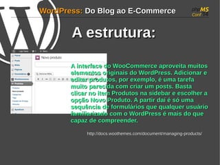 WWoorrddPPrreessss:: DDoo BBlloogg aaoo EE--CCoommmmeerrccee 
AA eessttrruuttuurraa:: 
AA iinntteerrffaaccee ddoo WWooooCCoommmmeerrccee aapprroovveeiittaa mmuuiittooss 
eelleemmeennttooss oorriiggiinnaaiiss ddoo WWoorrddPPrreessss.. AAddiicciioonnaarr ee 
eeddiittaarr pprroodduuttooss, ppoorr eexxeemmpplloo, éé uummaa ttaarreeffaa 
mmuuiittoo ppaarreecciiddaa ccoomm ccrriiaarr uumm ppoossttss.. BBaassttaa 
cclliiccaarr nnoo iitteemm PPrroodduuttooss nnaa ssiiddeebbaarr ee eessccoollhheerr aa 
ooppççããoo NNoovvoo PPrroodduuttoo.. AA ppaarrttiirr ddaaíí éé ssóó uummaa 
sseeqquuêênncciiaa ddee ffoorrmmuulláárriiooss qquuee qquuaallqquueerr uussuuáárriioo 
ffaammiilliiaarriizzaaddoo ccoomm oo WWoorrddPPrreessss éé mmaaiiss ddoo qquuee 
ccaappaazz ddee ccoommpprreeeennddeerr.. 
hhttttpp::////ddooccss..wwooootthheemmeess..ccoomm//ddooccuummeenntt//mmaannaaggiinngg--pprroodduuccttss// 
 