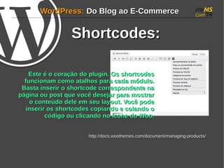 WWoorrddPPrreessss:: DDoo BBlloogg aaoo EE--CCoommmmeerrccee 
SShhoorrttccooddeess:: 
EEssttee éé oo ccoorraaççããoo ddoo pplluuggiinn.. OOss sshhoorrttccooddeess 
ffuunncciioonnaamm ccoommoo aattaallhhooss ppaarraa ccaaddaa mmóódduulloo.. 
BBaassttaa iinnsseerriirr oo sshhoorrttccooddee ccoorrrreessppoonnddeennttee nnaa 
ppáággiinnaa oouu ppoosstt qquuee vvooccêê ddeesseejjaarr ppaarraa mmoossttrraarr 
oo ccoonntteeúúddoo ddeellee eemm sseeuu llaayyoouutt.. VVooccêê ppooddee 
iinnsseerriirr ooss sshhoorrttccooddeess ccooppiiaannddoo ee ccoollaannddoo oo 
ccóóddiiggoo oouu cclliiccaannddoo nnoo ííccoonnee ddoo WWoooo.. 
hhttttpp::////ddooccss..wwooootthheemmeess..ccoomm//ddooccuummeenntt//mmaannaaggiinngg--pprroodduuccttss// 
 