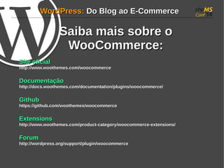WWoorrddPPrreessss:: DDoo BBlloogg aaoo EE--CCoommmmeerrccee 
SSaaiibbaa mmaaiiss ssoobbrree oo 
WWooooCCoommmmeerrccee:: 
SSiittee ooffiicciiaall 
hhttttpp::////wwwwww..wwooootthheemmeess..ccoomm//wwooooccoommmmeerrccee 
DDooccuummeennttaaççããoo 
hhttttpp::////ddooccss..wwooootthheemmeess..ccoomm//ddooccuummeennttaattiioonn//pplluuggiinnss//wwooooccoommmmeerrccee// 
GGiitthhuubb 
hhttttppss::////ggiitthhuubb..ccoomm//wwooootthheemmeess//wwooooccoommmmeerrccee 
EExxtteennssiioonnss 
hhttttpp::////wwwwww..wwooootthheemmeess..ccoomm//pprroodduucctt--ccaatteeggoorryy//wwooooccoommmmeerrccee--eexxtteennssiioonnss// 
FFoorruumm 
hhttttpp::////wwoorrddpprreessss..oorrgg//ssuuppppoorrtt//pplluuggiinn//wwooooccoommmmeerrccee 
 
