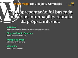 WWoorrddPPrreessss:: DDoo BBlloogg aaoo EE--CCoommmmeerrccee 
EEssssaa aapprreesseennttaaççããoo ffooii bbaasseeaaddaa 
eemm vvaarriiaass iinnffoorrmmaaççõõeess rreettiirraaddaa 
ddaa pprróópprriiaa iinntteerrnneett.. 
TTaabblleelleessss 
hhttttpp::////ttaabblleelleessss..ccoomm..bbrr//lloojjaass--vviirrttuuaaiiss--ccoomm--wwooooccoommmmeerrccee// 
BBlloogg ddoo CCllaauuddiioo SSaanncchheess 
hhttttpp::////ccllaauuddiioossmmwweebb..ccoomm// 
WWoorrddpprreessss BBrraassiill 
hhttttppss::////bbrr..wwoorrddpprreessss..oorrgg// 
WWiikkiippééddiiaa 
hhttttpp::////pptt..wwiikkiippeeddiiaa..oorrgg// 
 