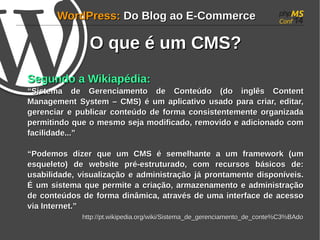 WWoorrddPPrreessss:: DDoo BBlloogg aaoo EE--CCoommmmeerrccee 
OO qquuee éé uumm CCMMSS?? 
SSeegguunnddoo aa WWiikkiiaappééddiiaa:: 
““SSiisstteemmaa ddee GGeerreenncciiaammeennttoo ddee CCoonntteeúúddoo ((ddoo iinnggllêêss CCoonntteenntt 
MMaannaaggeemmeenntt SSyysstteemm –– CCMMSS)) éé uumm aapplliiccaattiivvoo uussaaddoo ppaarraa ccrriiaarr, eeddiittaarr, 
ggeerreenncciiaarr ee ppuubblliiccaarr ccoonntteeúúddoo ddee ffoorrmmaa ccoonnssiisstteenntteemmeennttee oorrggaanniizzaaddaa 
ppeerrmmiittiinnddoo qquuee oo mmeessmmoo sseejjaa mmooddiiffiiccaaddoo, rreemmoovviiddoo ee aaddiicciioonnaaddoo ccoomm 
ffaacciilliiddaaddee......”” 
““PPooddeemmooss ddiizzeerr qquuee uumm CCMMSS éé sseemmeellhhaannttee aa uumm ffrraammeewwoorrkk ((uumm 
eessqquueelleettoo)) ddee wweebbssiittee pprréé--eessttrruuttuurraaddoo, ccoomm rreeccuurrssooss bbáássiiccooss ddee:: 
uussaabbiilliiddaaddee, vviissuuaalliizzaaççããoo ee aaddmmiinniissttrraaççããoo jjáá pprroonnttaammeennttee ddiissppoonníívveeiiss.. 
ÉÉ uumm ssiisstteemmaa qquuee ppeerrmmiittee aa ccrriiaaççããoo, aarrmmaazzeennaammeennttoo ee aaddmmiinniissttrraaççããoo 
ddee ccoonntteeúúddooss ddee ffoorrmmaa ddiinnââmmiiccaa, aattrraavvééss ddee uummaa iinntteerrffaaccee ddee aacceessssoo 
vviiaa IInntteerrnneett..”” 
hhttttpp::////pptt..wwiikkiippeeddiiaa..oorrgg//wwiikkii//SSiisstteemmaa__ddee__ggeerreenncciiaammeennttoo__ddee__ccoonnttee%%CC33%%BBAAddoo 
 