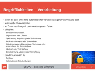 10
➢
jeden mit oder ohne Hilfe automatisierter Verfahren ausgeführten Vorgang oder
➢
jede solche Vorgangsreihe
➢
im Zusammenhang mit personenbezogenen Daten
➢
Beispiele:
➢
Erheben oderErfassen,
➢
Organisation oder Ordnen,
➢
Speicherung, Anpassung oder Veränderung,
➢
Auslesen, Abfragen, oder Verwendung,
➢
Offenlegung durch Übermittlung, Verbreitung oder
andere Form der Bereitstellung,
➢
Abgleich oder Verknüpfung,
➢
Einschränkung, Löschen oder Vernichtung.
➢
Sonderregelungen für
➢
Profiling
➢
Automatisierte Entscheidungen
Begrifflichkeiten – Verarbeitung
DSGVO – eine erste Einführung WebJustiz.de
 
