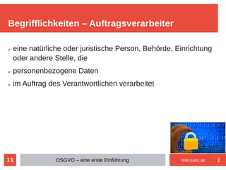 11
➢ eine natürliche oder juristische Person, Behörde, Einrichtung
oder andere Stelle, die
➢ personenbezogene Daten
➢ im Auftrag des Verantwortlichen verarbeitet
Begrifflichkeiten – Auftragsverarbeiter
DSGVO – eine erste Einführung WebJustiz.de
 