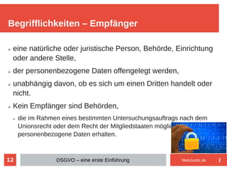 12
➢ eine natürliche oder juristische Person, Behörde, Einrichtung
oder andere Stelle,
➢ der personenbezogene Daten offengelegt werden,
➢ unabhängig davon, ob es sich um einen Dritten handelt oder
nicht.
➢ Kein Empfänger sind Behörden,
➢ die im Rahmen eines bestimmten Untersuchungsauftrags nach dem
Unionsrecht oder dem Recht der Mitgliedstaaten möglicherweise
personenbezogene Daten erhalten.
Begrifflichkeiten – Empfänger
DSGVO – eine erste Einführung WebJustiz.de
 
