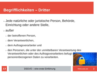 13
➢ Jede natürliche oder juristische Person, Behörde,
Einrichtung oder andere Stelle,
➢ außer
➢ der betroffenen Person,
➢ dem Verantwortlichen,
➢ dem Auftragsverarbeiter und
➢ den Personen, die unter der unmittelbaren Verantwortung des
Verantwortlichen oder des Auftragsverarbeiters befugt sind, die
personenbezogenen Daten zu verarbeiten.
Begrifflichkeiten – Dritter
DSGVO – eine erste Einführung WebJustiz.de
 