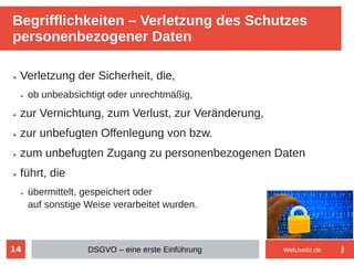 14
➢ Verletzung der Sicherheit, die,
➢ ob unbeabsichtigt oder unrechtmäßig,
➢ zur Vernichtung, zum Verlust, zur Veränderung,
➢ zur unbefugten Offenlegung von bzw.
➢ zum unbefugten Zugang zu personenbezogenen Daten
➢ führt, die
➢ übermittelt, gespeichert oder
auf sonstige Weise verarbeitet wurden.
Begrifflichkeiten – Verletzung des Schutzes
personenbezogener Daten
DSGVO – eine erste Einführung WebJustiz.de
 