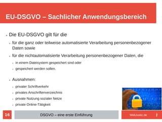 16
➢ Die EU-DSGVO gilt für die
➢ für die ganz oder teilweise automatisierte Verarbeitung personenbezogener
Daten sowie
➢ für die nichtautomatisierte Verarbeitung personenbezogener Daten, die
➢ in einem Dateisystem gespeichert sind oder
➢ gespeichert werden sollen.
➢ Ausnahmen:
➢ privater Schriftverkehr
➢ privates Anschriftenverzeichnis
➢ private Nutzung sozialer Netze
➢ private Online-Tätigkeit
EU-DSGVO – Sachlicher Anwendungsbereich
DSGVO – eine erste Einführung WebJustiz.de
 