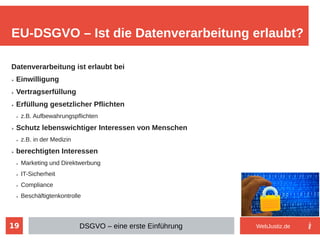 19
Datenverarbeitung ist erlaubt bei
➢ Einwilligung
➢ Vertragserfüllung
➢ Erfüllung gesetzlicher Pflichten
➢ z.B. Aufbewahrungspflichten
➢ Schutz lebenswichtiger Interessen von Menschen
➢ z.B. in der Medizin
➢ berechtigten Interessen
➢ Marketing und Direktwerbung
➢ IT-Sicherheit
➢ Compliance
➢ Beschäftigtenkontrolle
EU-DSGVO – Ist die Datenverarbeitung erlaubt?
DSGVO – eine erste Einführung WebJustiz.de
 