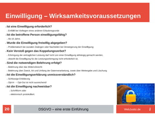 20
➢ Ist eine Einwilligung erforderlich?
➢ Entfällt bei Vorliegen eines anderen Erlaubnisgrunde
➢ Ist die betroffene Person einwilligungsfähig?
➢ Ab 16 Jahre.
➢ Wurde die Einwilligung freiwillig abgegeben?
➢ Problematisch bei sozialen Zwängen oder Nachteilen bei Verweigerung der Einwilligung;
➢ Kein Verstoß gegen das Koppelungsverbot?
➢ Erbringung der vertraglichen Leistung darf nicht von einer Einwilligung abhängig gemacht werden,
➢ obwohl die Einwilligung für die Leistungserbringung nicht erforderlich ist.
➢ Sind die notwendigen Belehrung erfolgt?
➢ Belehrung über das Widerrufsrecht
➢ Belehrung über Zweck, Art und Umfang der Datenverarbeitung, sowie über Weitergabe und Löschung
➢ Ist die Einwilligungserklärung unmissverständlich?
➢ Schlüssige Erkklärung
➢ Opt-In → Opt-Out ist nicht ausreichend!
➢ Ist die Einwilligung nachweisbar?
➢ Schriftform oder
➢ elektronisch protokolliert.
Einwilligung – Wirksamkeitsvoraussetzungen
DSGVO – eine erste Einführung WebJustiz.de
 