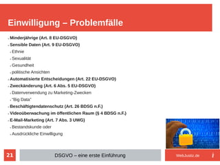 21
➢ Minderjährige (Art. 8 EU-DSGVO)
➢ Sensible Daten (Art. 9 EU-DSGVO)
➢ Ethnie
➢ Sexualität
➢ Gesundheit
➢ politische Ansichten
➢ Automatisierte Entscheidungen (Art. 22 EU-DSGVO)
➢ Zweckänderung (Art. 6 Abs. 5 EU-DSGVO)
➢ Datenverwendung zu Marketing-Zwecken
➢ “Big Data”
➢ Beschäftigtendatenschutz (Art. 26 BDSG n.F.)
➢ Videoüberwachung im öffentlichen Raum (§ 4 BDSG n.F.)
➢ E-Mail-Marketing (Art. 7 Abs. 3 UWG)
➢ Bestandskunde oder
➢ Ausdrückliche Einwilligung
Einwilligung – Problemfälle
DSGVO – eine erste Einführung WebJustiz.de
 