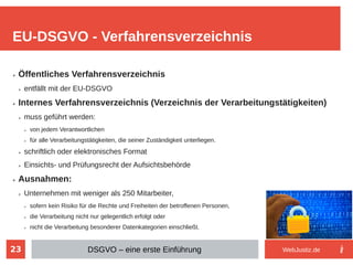 23
➢ Öffentliches Verfahrensverzeichnis
➢ entfällt mit der EU-DSGVO
➢ Internes Verfahrensverzeichnis (Verzeichnis der Verarbeitungstätigkeiten)
➢ muss geführt werden:
➢ von jedem Verantwortlichen
➢ für alle Verarbeitungstätigkeiten, die seiner Zuständigkeit unterliegen.
➢ schriftlich oder elektronisches Format
➢ Einsichts- und Prüfungsrecht der Aufsichtsbehörde
➢ Ausnahmen:
➢ Unternehmen mit weniger als 250 Mitarbeiter,
➢ sofern kein Risiko für die Rechte und Freiheiten der betroffenen Personen,
➢ die Verarbeitung nicht nur gelegentlich erfolgt oder
➢ nicht die Verarbeitung besonderer Datenkategorien einschließt.
EU-DSGVO - Verfahrensverzeichnis
DSGVO – eine erste Einführung WebJustiz.de
 