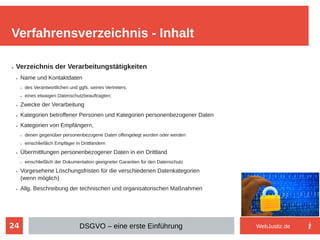 24
➢ Verzeichnis der Verarbeitungstätigkeiten
➢ Name und Kontaktdaten
➢ des Verantwortlichen und ggfs. seines Vertreters,
➢ eines etwaigen Datenschutzbeauftragten;
➢ Zwecke der Verarbeitung
➢ Kategorien betroffener Personen und Kategorien personenbezogener Daten
➢ Kategorien von Empfängern,
➢ denen gegenüber personenbezogene Daten offengelegt wurden oder werden
➢ einschließlich Empfäger in Drittländern
➢ Übermittlungen personenbezogener Daten in ein Drittland
➢ einschließlich der Dokumentation geeigneter Garantien für den Datenschutz
➢ Vorgesehene Löschungsfristen für die verschiedenen Datenkategorien
(wenn möglich)
➢ Allg. Beschreibung der technischen und organisatorischen Maßnahmen
➢
Verfahrensverzeichnis - Inhalt
DSGVO – eine erste Einführung WebJustiz.de
 