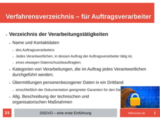 25
➢ Verzeichnis der Verarbeitungstätigkeiten
➢ Name und Kontaktdaten
➢ des Auftragsverarbeiters
➢ Jedes Verantwortlichen, in dessen Auftrag der Auftragsverarbeiter tätig ist,
➢ eines etwaigen Datenschutzbeauftragten;
➢ Kategorien von Verarbeitungen, die im Auftrag jedes Verantwortlichen
durchgeführt werden;
➢ Übermittlungen personenbezogener Daten in ein Drittland
➢ einschließlich der Dokumentation geeigneter Garantien für den Datenschutz
➢ Allg. Beschreibung der technischen und
organisatorischen Maßnahmen
Verfahrensverzeichnis – für Auftragsverarbeiter
DSGVO – eine erste Einführung WebJustiz.de
 