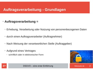 27
➢
Auftragsverarbeitung =
➢
Erhebung, Verarbeitung oder Nutzung von personenbezogenen Daten
➢
durch einen Auftragsverarbeiter (Auftragnehmer)
➢
Nach Weisung der verantwortlichen Stelle (Auftraggeber)
➢
Aufgrund eines Vertrages
➢
schriftlich oder in elektronischer Form
Auftragsverarbeitung - Grundlagen
DSGVO – eine erste Einführung WebJustiz.de
 