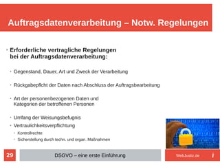 29
➢
Erforderliche vertragliche Regelungen
bei der Auftragsdatenverarbeitung:
➢
Gegenstand, Dauer, Art und Zweck der Verarbeitung
➢
Rückgabepflcht der Daten nach Abschluss der Auftragsbearbeitung
➢
Art der personenbezogenen Daten und
Kategorien der betroffenen Personen
➢
Umfang der Weisungsbefugnis
➢
Vertraulichkeitsverpflichtung
➢
Kontrollrechte
➢
Sicherstellung durch techn. und organ. Maßnahmen
Auftragsdatenverarbeitung – Notw. Regelungen
DSGVO – eine erste Einführung WebJustiz.de
 