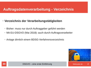 30
➢
Verzeichnis der Verarbeitungstätigkeiten
➢
Bisher: muss nur durch Auftraggeber geführt werden
➢
Mit EU-DSGVO (Mai 2018): auch durch Auftragsverarbeiter
➢
Anlage ähnlich einem BDSG-Verfahrensverzeichnis
Auftragsdatenverarbeitung - Verzeichnis
DSGVO – eine erste Einführung WebJustiz.de
 