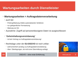 32
➢
Wartungsarbeiten = Auftragsdatenverarbeitung
➢
auch bei
➢
Prüfung/Wartung mittels automatisierter Verfahren
➢
nur gelegentlicher Fernwartung
➢
Wartung vor Ort
➢
Ausnahme: Zugriff auf personenbezogene Daten ist ausgeschlossen
➢
“Geheimhaltungsvereinbarung”
➢
ist kein Vertrag zur Auftragsdatenvereinbarung!
➢
Rechtslage unter der EU-DSGVO ist noch unklar:
➢
wahrscheinlich (analog zu) Auftragsdatenverarbeitung
➢
Aber: Überlegungen, ob nicht eine Übermittlung vorliegt.
Wartungsarbeiten durch Dienstleister
DSGVO – eine erste Einführung WebJustiz.de
 