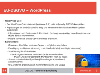34
➢
WordPress-Core
➢
Der WordPress-Core ist derzeit (Version 4.9.5.) nicht vollständig DSGVO-kompatibel.
➢
Anpassungen an die DSGVO sind fertig und werden mit dem nächsten Major-Update
ausgeliefert
➢
Informationen und Features (z.B. Recht auf Löschung) werden über neue Funktionen und
Hooks zentral implementiert.
➢
Plugins können an dieses GDPR-Interface andocken.
➢
Kommentare:
➢
Gravatare: Abruf über zentralen Server → möglichst abschalten
➢
Einwilligung zur Datenspeicherung → nicht erforderlich (berechtigte Interessen).
➢
Speicherung der IP-Adressen
➢
berechtigtes Interesse zumindest für die ersten Wochen
→ Plugin: „Remove Comment IPs“ löscht IP nach 60 Tagen
➢
Spamschutz durch AntiSpamBee (Einstellungen kontrollieren!)
anstatt Akismet
➢
U.U. weiterhin problematisch: Kommentarsysteme wie Disqus
EU-DSGVO – WordPress
DSGVO – eine erste Einführung WebJustiz.de
 