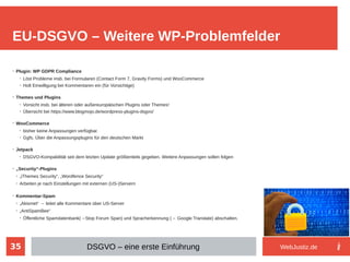 35
➢
Plugin: WP GDPR Compliance
➢
Löst Probleme insb. bei Formularen (Contact Form 7, Gravity Forms) und WooCommerce
➢
Holt Einwilligung bei Kommentaren ein (für Vorsichtige)
➢
Themes und Plugins
➢
Vorsicht insb. bei älteren oder außereuropäischen Plugins oder Themes!
➢
Übersicht bei https://www.blogmojo.de/wordpress-plugins-dsgvo/
➢
WooCommerce
➢
bisher keine Anpassungen verfügbar.
➢
Ggfs. Über die Anpassungsplugins für den deutschen Markt
➢
Jetpack
➢
DSGVO-Kompabilität seit dem letzten Update größtenteils gegeben. Weitere Anpassungen sollen folgen
➢
„Securtiy“-Plugins
➢
„iThemes Security“, „Wordfence Security“
➢
Arbeiten je nach Einstellungen mit externen (US-)Servern
➢
Kommentar-Spam
➢
„Akismet“ → leitet alle Kommentare über US-Server
➢
„AntiSpamBee“
➢
Öffentliche Spamdatenbank(→Stop Forum Span) und Spracherkennung (→ Google Translate) abschalten.
EU-DSGVO – Weitere WP-Problemfelder
DSGVO – eine erste Einführung WebJustiz.de
 