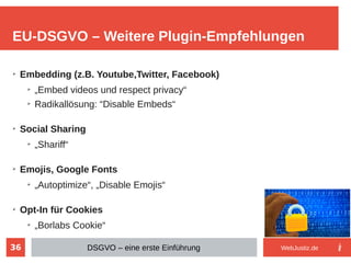 36
➢
Embedding (z.B. Youtube,Twitter, Facebook)
➢
„Embed videos und respect privacy“
➢
Radikallösung: “Disable Embeds“
➢
Social Sharing
➢
„Shariff“
➢
Emojis, Google Fonts
➢
„Autoptimize“, „Disable Emojis“
➢
Opt-In für Cookies
➢
„Borlabs Cookie“
EU-DSGVO – Weitere Plugin-Empfehlungen
DSGVO – eine erste Einführung WebJustiz.de
 