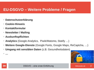 38
➢
Datenschutzerklärung
➢
Cookie-Hinweis
➢
Kontaktformular
➢
Newsletter / Mailing
➢
Auskunftspflichten
➢
Analytics (Google Analytics, Piwik/Matomo, Statify …)
➢
Weitere Google-Dienste (Google Fonts, Google Maps, ReCaptcha, …)
➢
Umgang mit sensiblen Daten (z.B. Gesundheitsdaten)
➢
…
EU-DSGVO – Weitere Probleme / Fragen
DSGVO – eine erste Einführung WebJustiz.de
 