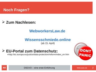 40
Noch Fragen?
DSGVO – eine erste Einführung
➢ Zum Nachlesen:
WebworkersLaw.de
Wissensschmiede.online
(ab 15. April)
➢ EU-Portal zum Datenschutz:
▶http://ec.europa.eu/justice/data-protection/reform/index_en.htm
WebJustiz.de
 