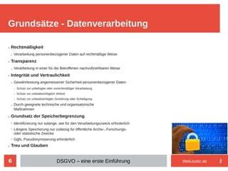6
➢ Rechtmäßigkeit
➢ Verarbeitung personenbezogener Daten auf rechtmäßige Weise
➢ Transparenz
➢ Verarbeitung in einer für die Betroffenen nachvollziehbaren Weise
➢ Integrität und Vertraulichkeit
➢ Gewährleistung angemessener Sicherheit personenbezogener Daten
➢ Schutz vor unbefugter oder unrechtmäßiger Verarbeitung
➢ Schutz vor unbeabsichtigtem Verlust
➢ Schutz vor unbeabsichtigter Zerstörung oder Schädigung
➢ Durch geeignete technische und organisatorische
Maßnahmen
➢ Grundsatz der Speicherbegrenzung
➢
Identifizierung nur solange, wie für den Verarbeitungszweck erforderlich
➢
Längere Speicherung nur zulässig für öffentliche Archiv-, Forschungs-
oder statistische Zwecke
➢
Ggfs. Pseudonymisierung erforderlich
➢ Treu und Glauben
Grundsätze - Datenverarbeitung
DSGVO – eine erste Einführung WebJustiz.de
 