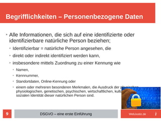 9
➢
Alle Informationen, die sich auf eine identifizierte oder
identifizierbare natürliche Person beziehen;
➢
Identifizierbar = natürliche Person angesehen, die
➢
direkt oder indirekt identifiziert werden kann,
➢
insbesondere mittels Zuordnung zu einer Kennung wie
➢
Namen,
➢
Kennnummer,
➢
Standortdaten, Online-Kennung oder
➢
einem oder mehreren besonderen Merkmalen, die Ausdruck der physischen,
physiologischen, genetischen, psychischen, wirtschaftlichen, kulturellen oder
sozialen Identität dieser natürlichen Person sind.
Begrifflichkeiten – Personenbezogene Daten
DSGVO – eine erste Einführung WebJustiz.de
 