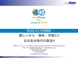 ©2013 CMScom info@cmscom.jp
Plone 4.3 の新機能
CMSコミュニケーションズ代表 / Advisory Board Member of Plone Foundation
寺田 学 terada@cmscom.jp / terada@plone.org
http://www.cmscom.jp
2013年4月24日
at World Plone Day Tokyo
難しいから 簡単、手軽に!!
古き良き時代の復活??
 