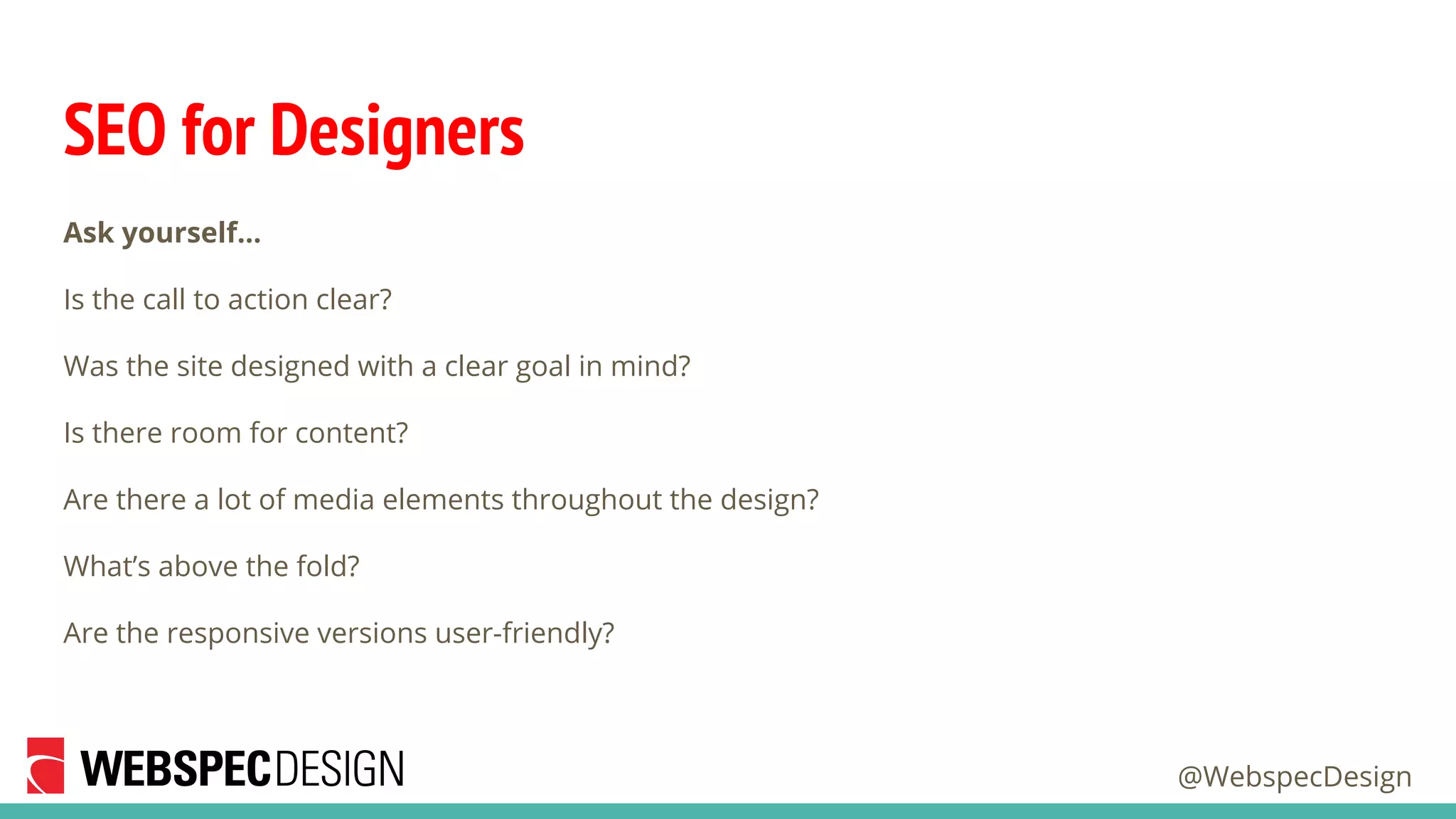 @WebspecDesign
SEO for Designers
Ask yourself…
Is the call to action clear?
Was the site designed with a clear goal in mind?
Is there room for content?
Are there a lot of media elements throughout the design?
What’s above the fold?
Are the responsive versions user-friendly?
 