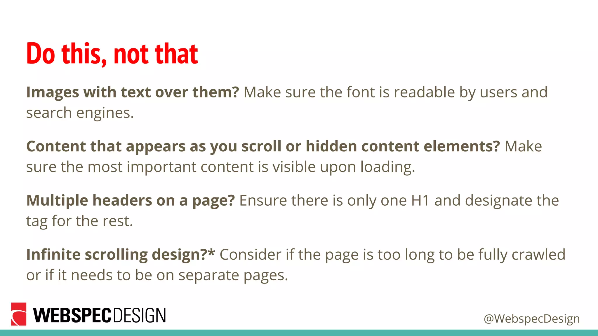 @WebspecDesign
Do this, not that
Images with text over them? Make sure the font is readable by users and
search engines.
Content that appears as you scroll or hidden content elements? Make
sure the most important content is visible upon loading.
Multiple headers on a page? Ensure there is only one H1 and designate the
tag for the rest.
Infinite scrolling design?* Consider if the page is too long to be fully crawled
or if it needs to be on separate pages.
 