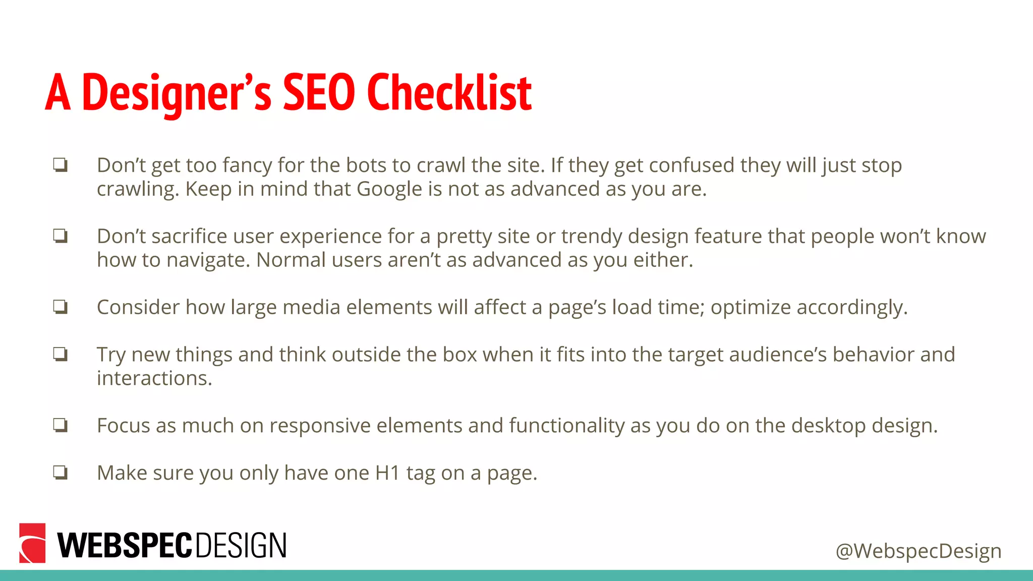 @WebspecDesign
A Designer’s SEO Checklist
❏ Don’t get too fancy for the bots to crawl the site. If they get confused they will just stop
crawling. Keep in mind that Google is not as advanced as you are.
❏ Don’t sacrifice user experience for a pretty site or trendy design feature that people won’t know
how to navigate. Normal users aren’t as advanced as you either.
❏ Consider how large media elements will affect a page’s load time; optimize accordingly.
❏ Try new things and think outside the box when it fits into the target audience’s behavior and
interactions.
❏ Focus as much on responsive elements and functionality as you do on the desktop design.
❏ Make sure you only have one H1 tag on a page.
 