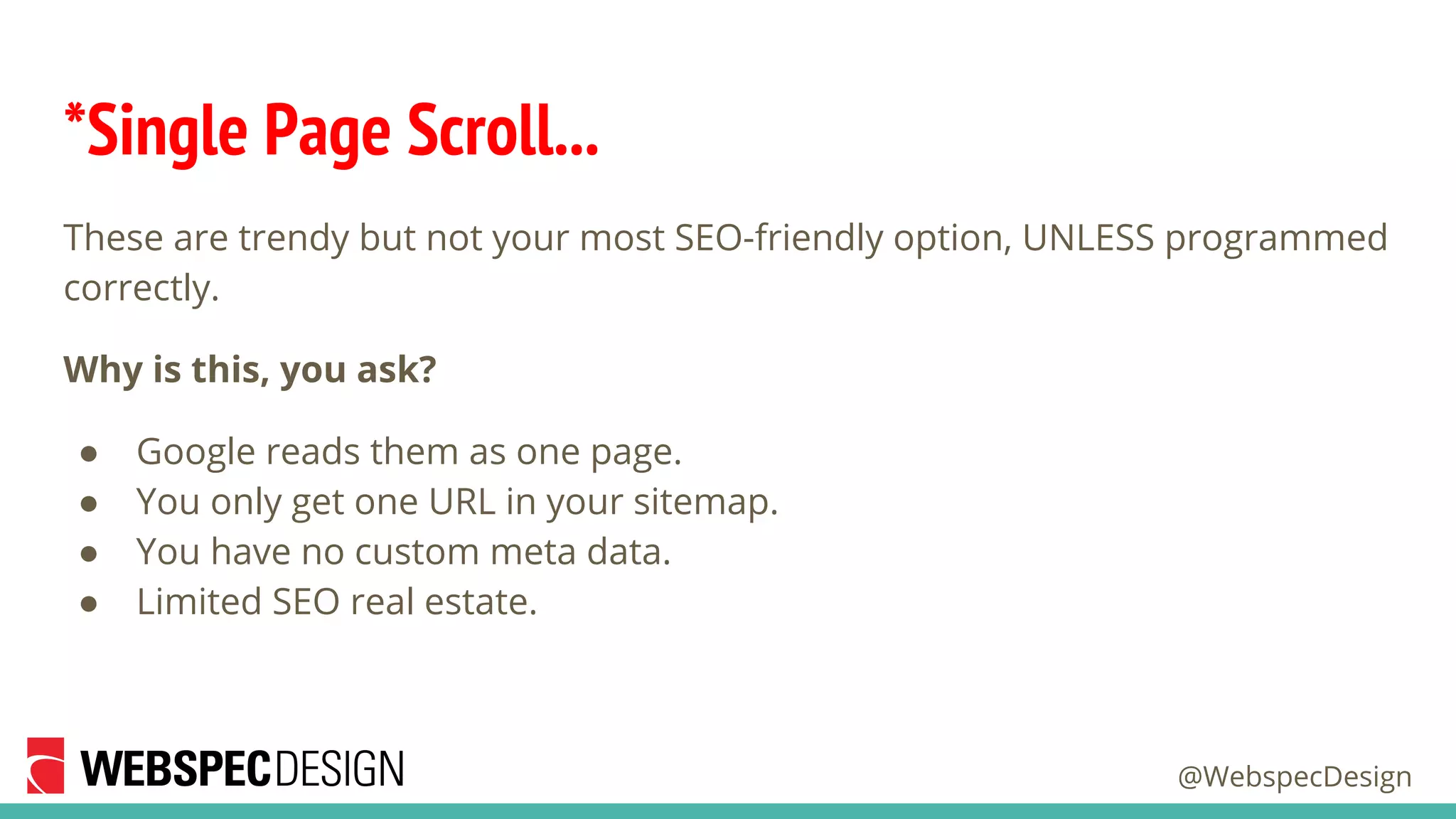 @WebspecDesign
*Single Page Scroll...
These are trendy but not your most SEO-friendly option, UNLESS programmed
correctly.
Why is this, you ask?
● Google reads them as one page.
● You only get one URL in your sitemap.
● You have no custom meta data.
● Limited SEO real estate.
 
