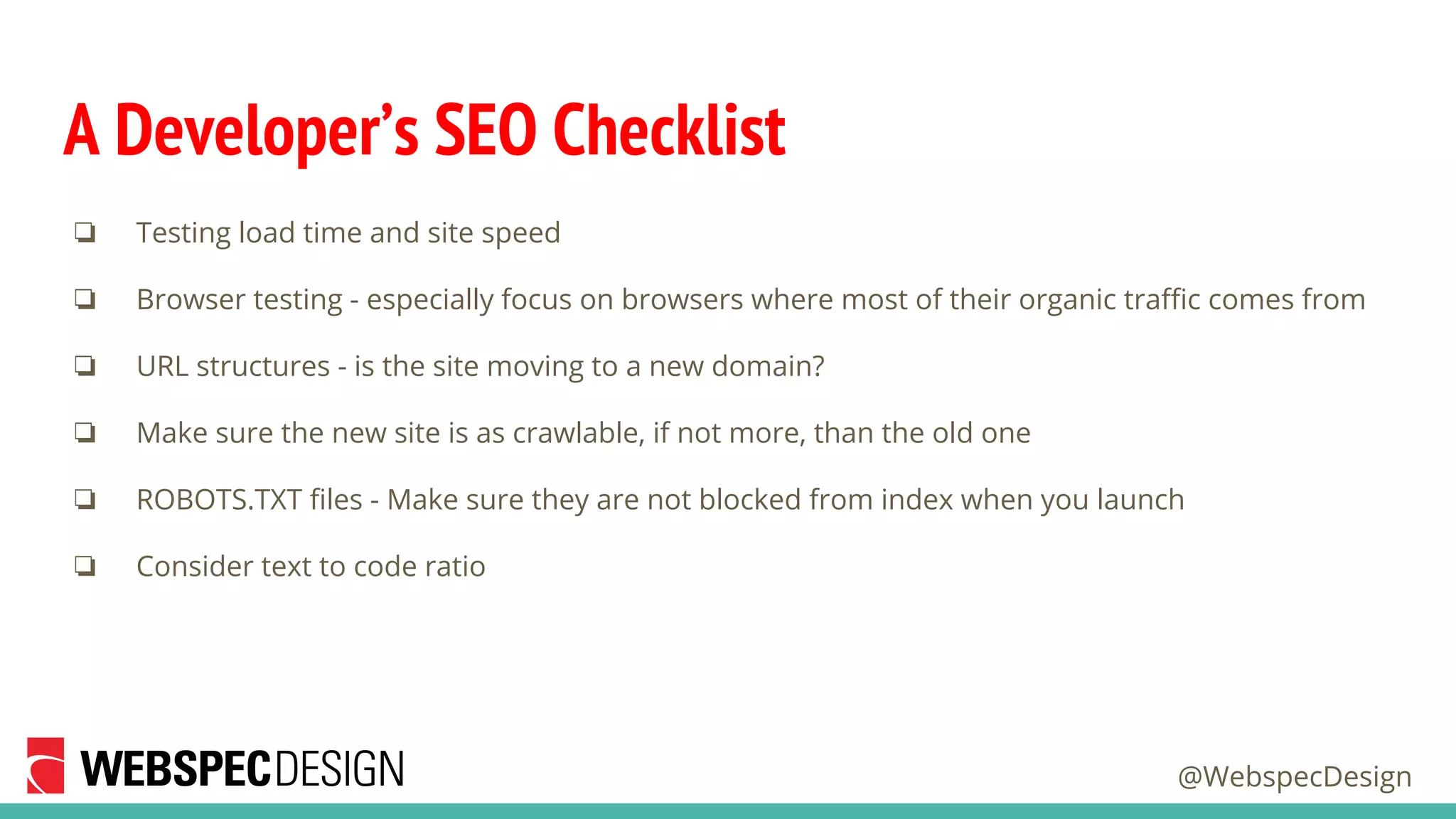 @WebspecDesign
A Developer’s SEO Checklist
❏ Testing load time and site speed
❏ Browser testing - especially focus on browsers where most of their organic traffic comes from
❏ URL structures - is the site moving to a new domain?
❏ Make sure the new site is as crawlable, if not more, than the old one
❏ ROBOTS.TXT files - Make sure they are not blocked from index when you launch
❏ Consider text to code ratio
 