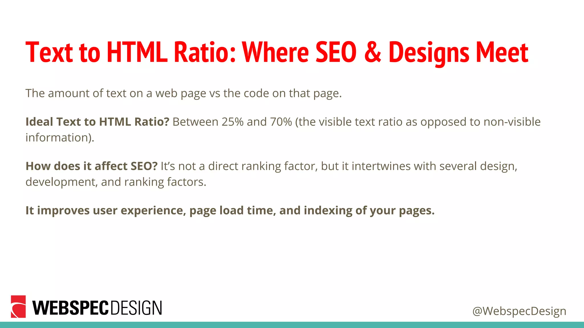@WebspecDesign
Text to HTML Ratio: Where SEO & Designs Meet
The amount of text on a web page vs the code on that page.
Ideal Text to HTML Ratio? Between 25% and 70% (the visible text ratio as opposed to non-visible
information).
How does it affect SEO? It’s not a direct ranking factor, but it intertwines with several design,
development, and ranking factors.
It improves user experience, page load time, and indexing of your pages.
 