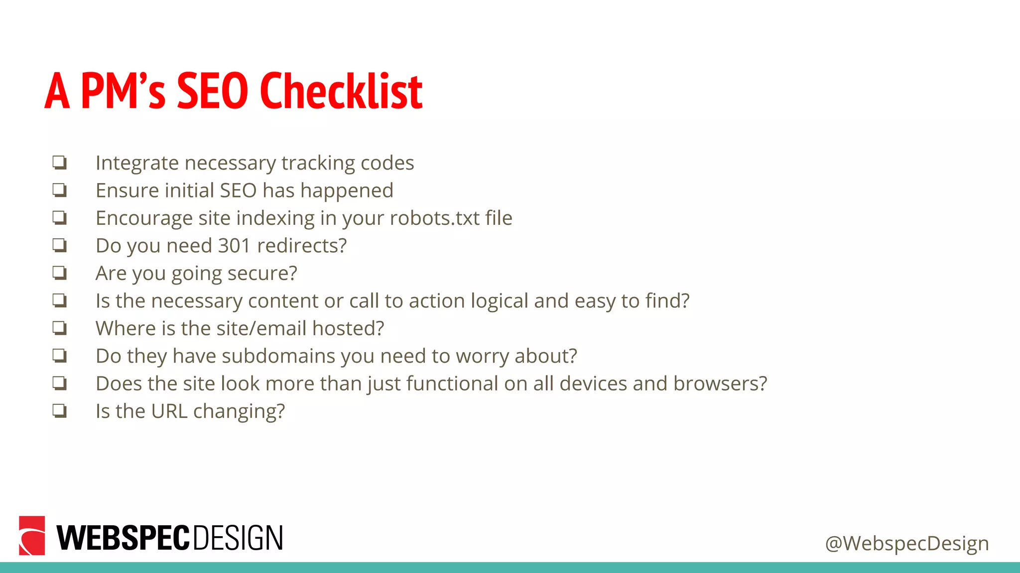 @WebspecDesign
A PM’s SEO Checklist
❏ Integrate necessary tracking codes
❏ Ensure initial SEO has happened
❏ Encourage site indexing in your robots.txt file
❏ Do you need 301 redirects?
❏ Are you going secure?
❏ Is the necessary content or call to action logical and easy to find?
❏ Where is the site/email hosted?
❏ Do they have subdomains you need to worry about?
❏ Does the site look more than just functional on all devices and browsers?
❏ Is the URL changing?
 
